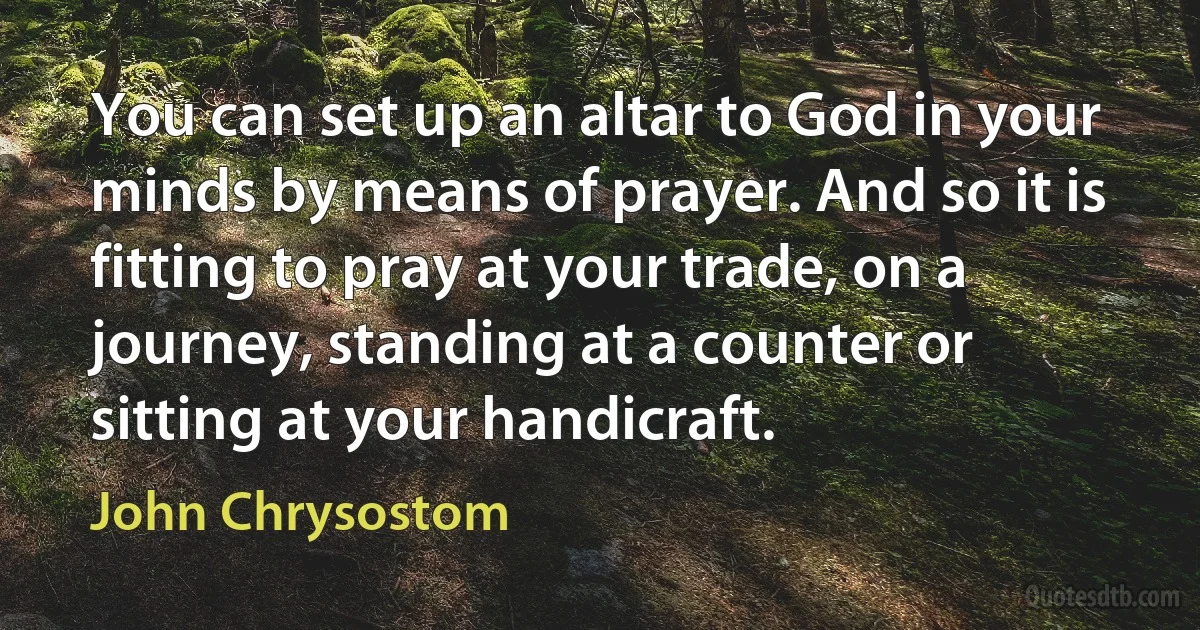 You can set up an altar to God in your minds by means of prayer. And so it is fitting to pray at your trade, on a journey, standing at a counter or sitting at your handicraft. (John Chrysostom)