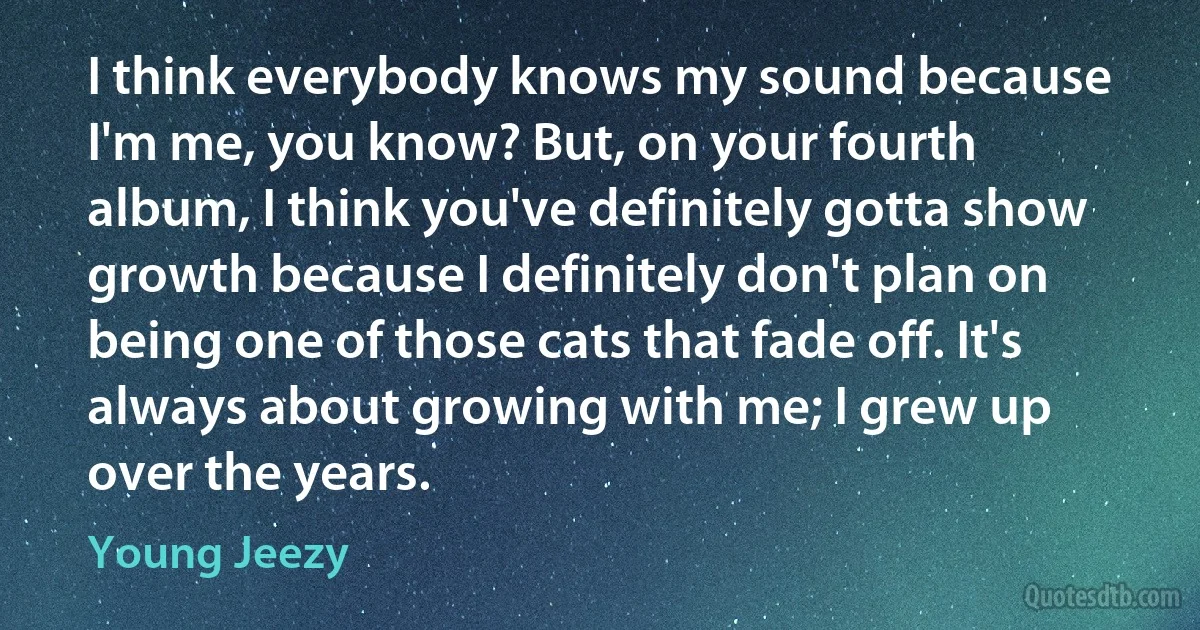 I think everybody knows my sound because I'm me, you know? But, on your fourth album, I think you've definitely gotta show growth because I definitely don't plan on being one of those cats that fade off. It's always about growing with me; I grew up over the years. (Young Jeezy)