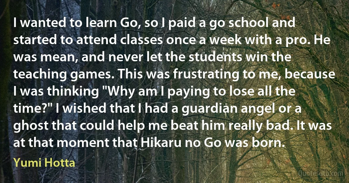 I wanted to learn Go, so I paid a go school and started to attend classes once a week with a pro. He was mean, and never let the students win the teaching games. This was frustrating to me, because I was thinking "Why am I paying to lose all the time?" I wished that I had a guardian angel or a ghost that could help me beat him really bad. It was at that moment that Hikaru no Go was born. (Yumi Hotta)