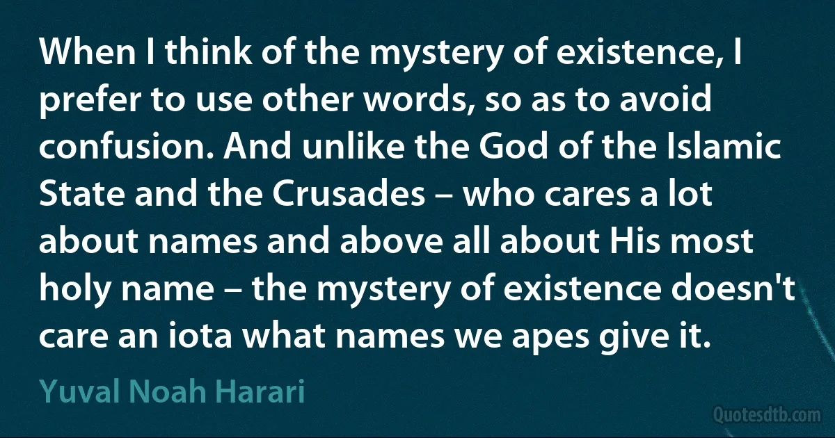 When I think of the mystery of existence, I prefer to use other words, so as to avoid confusion. And unlike the God of the Islamic State and the Crusades – who cares a lot about names and above all about His most holy name – the mystery of existence doesn't care an iota what names we apes give it. (Yuval Noah Harari)