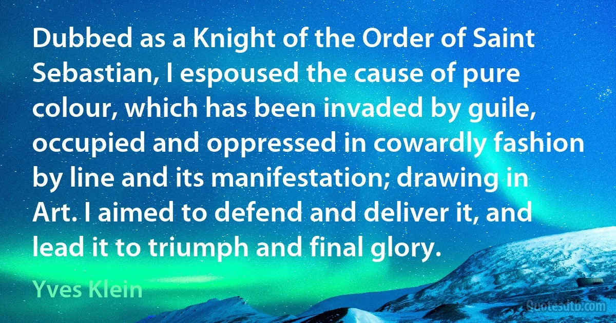 Dubbed as a Knight of the Order of Saint Sebastian, I espoused the cause of pure colour, which has been invaded by guile, occupied and oppressed in cowardly fashion by line and its manifestation; drawing in Art. I aimed to defend and deliver it, and lead it to triumph and final glory. (Yves Klein)