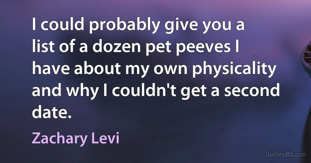 I could probably give you a list of a dozen pet peeves I have about my own physicality and why I couldn't get a second date. (Zachary Levi)