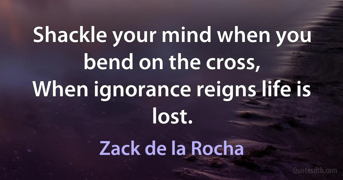 Shackle your mind when you bend on the cross,
When ignorance reigns life is lost. (Zack de la Rocha)