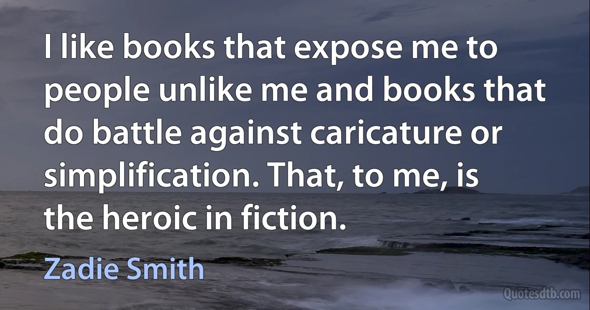 I like books that expose me to people unlike me and books that do battle against caricature or simplification. That, to me, is the heroic in fiction. (Zadie Smith)