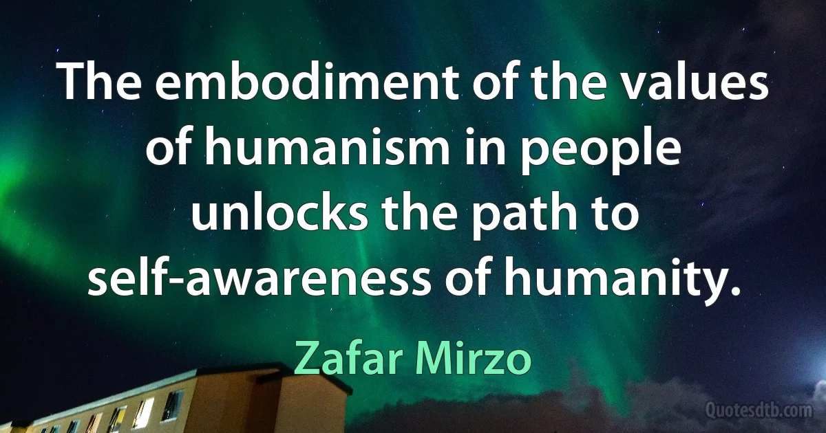 The embodiment of the values of humanism in people unlocks the path to self-awareness of humanity. (Zafar Mirzo)