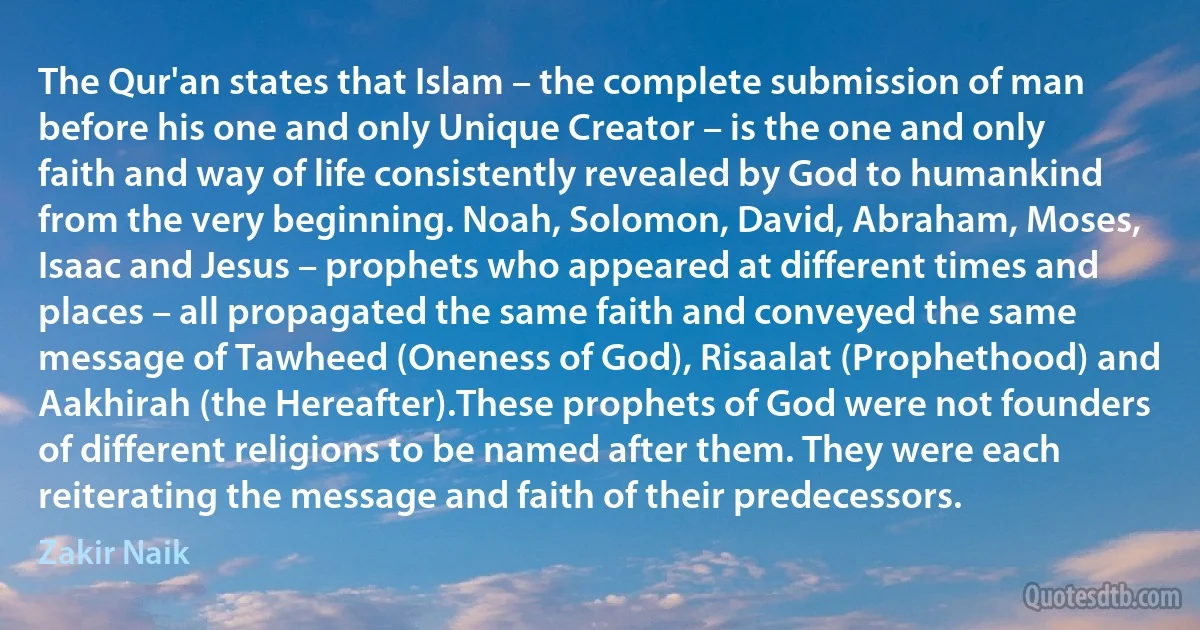 The Qur'an states that Islam – the complete submission of man before his one and only Unique Creator – is the one and only faith and way of life consistently revealed by God to humankind from the very beginning. Noah, Solomon, David, Abraham, Moses, Isaac and Jesus – prophets who appeared at different times and places – all propagated the same faith and conveyed the same message of Tawheed (Oneness of God), Risaalat (Prophethood) and Aakhirah (the Hereafter).These prophets of God were not founders of different religions to be named after them. They were each reiterating the message and faith of their predecessors. (Zakir Naik)