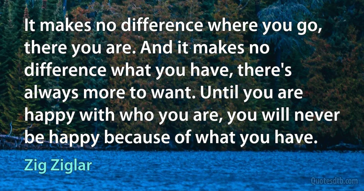 It makes no difference where you go, there you are. And it makes no difference what you have, there's always more to want. Until you are happy with who you are, you will never be happy because of what you have. (Zig Ziglar)