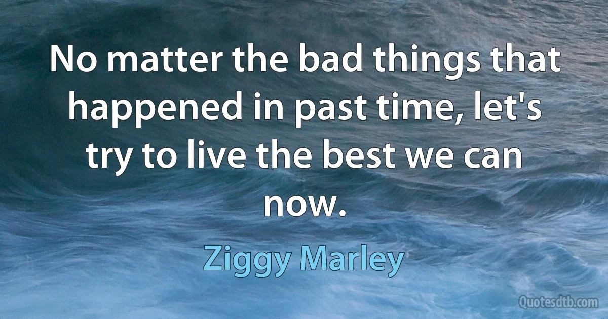 No matter the bad things that happened in past time, let's try to live the best we can now. (Ziggy Marley)