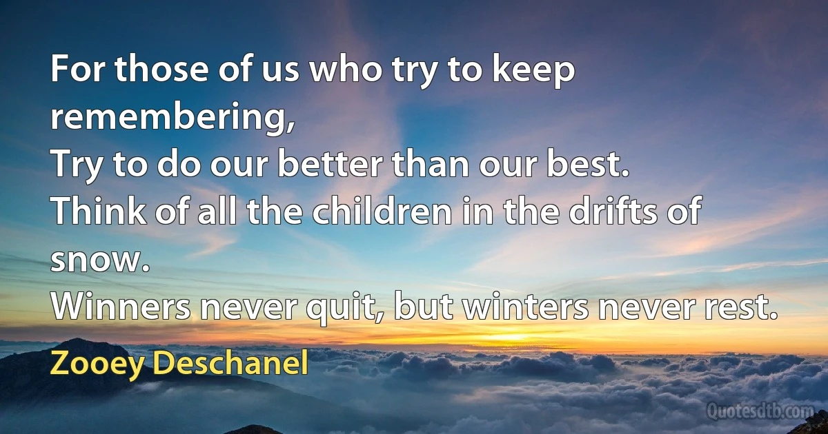 For those of us who try to keep remembering,
Try to do our better than our best.
Think of all the children in the drifts of snow.
Winners never quit, but winters never rest. (Zooey Deschanel)