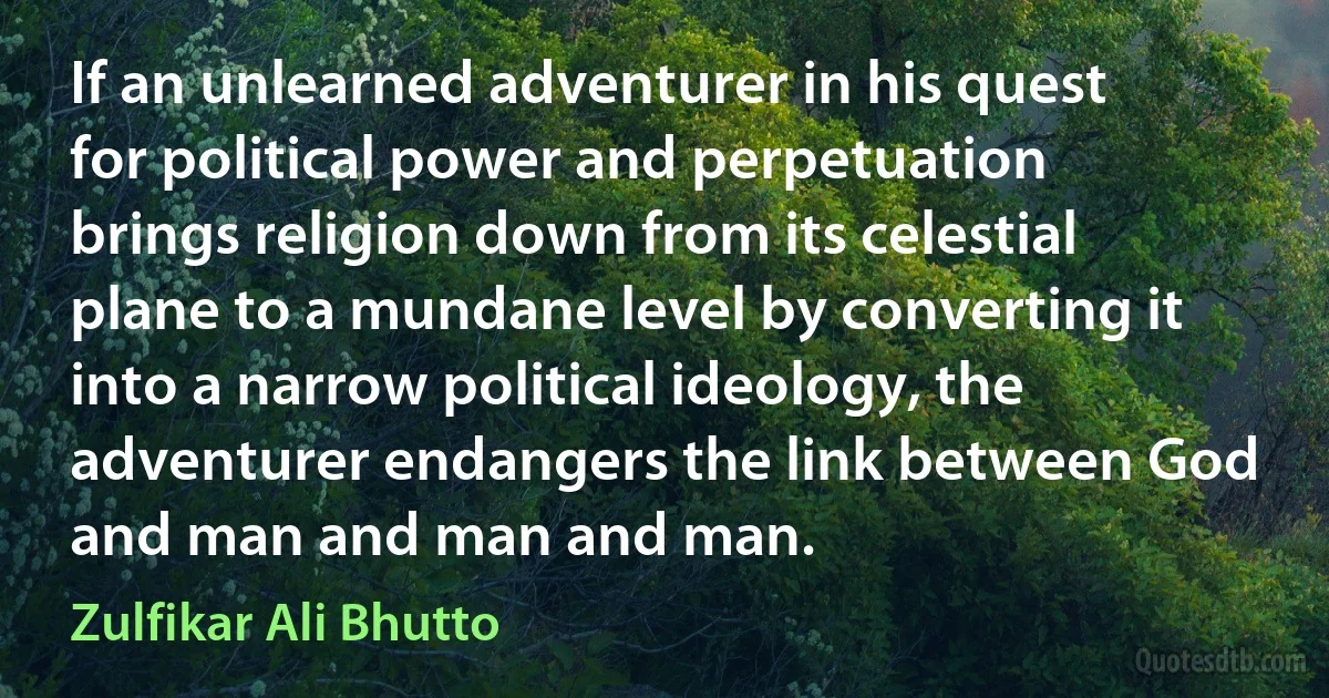 If an unlearned adventurer in his quest for political power and perpetuation brings religion down from its celestial plane to a mundane level by converting it into a narrow political ideology, the adventurer endangers the link between God and man and man and man. (Zulfikar Ali Bhutto)