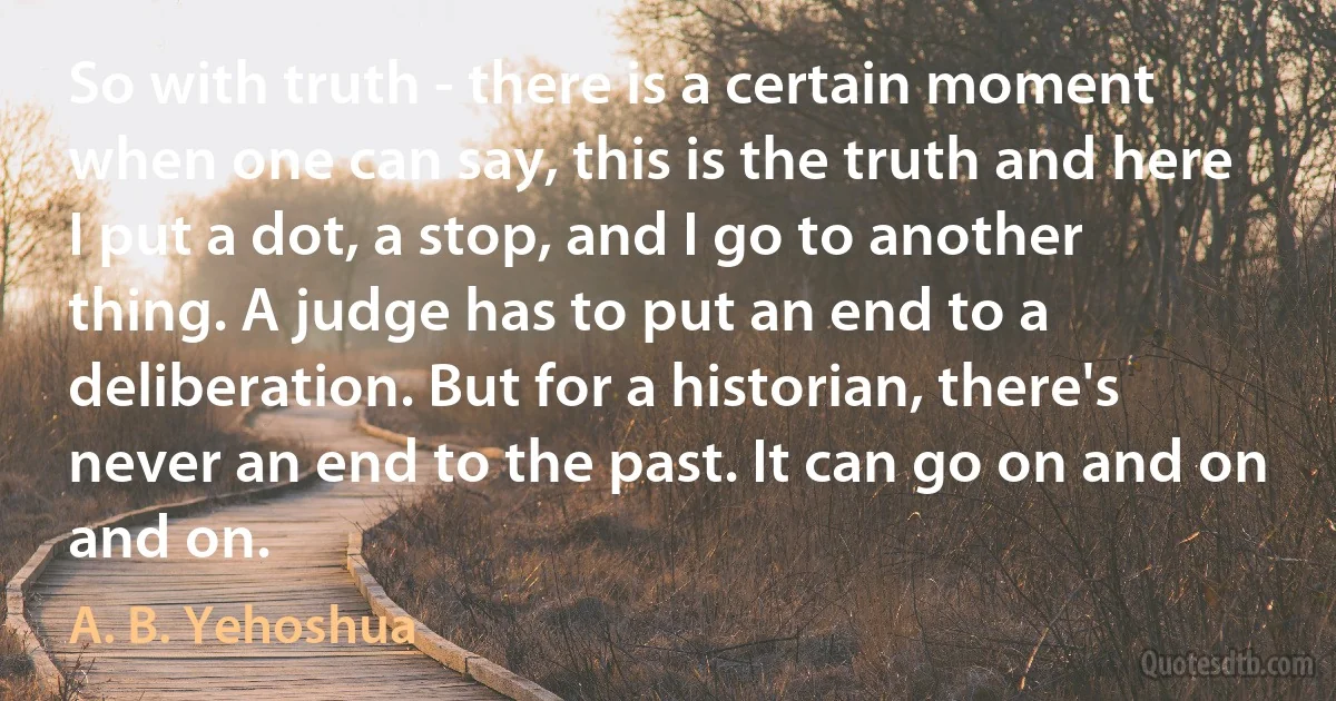 So with truth - there is a certain moment when one can say, this is the truth and here I put a dot, a stop, and I go to another thing. A judge has to put an end to a deliberation. But for a historian, there's never an end to the past. It can go on and on and on. (A. B. Yehoshua)