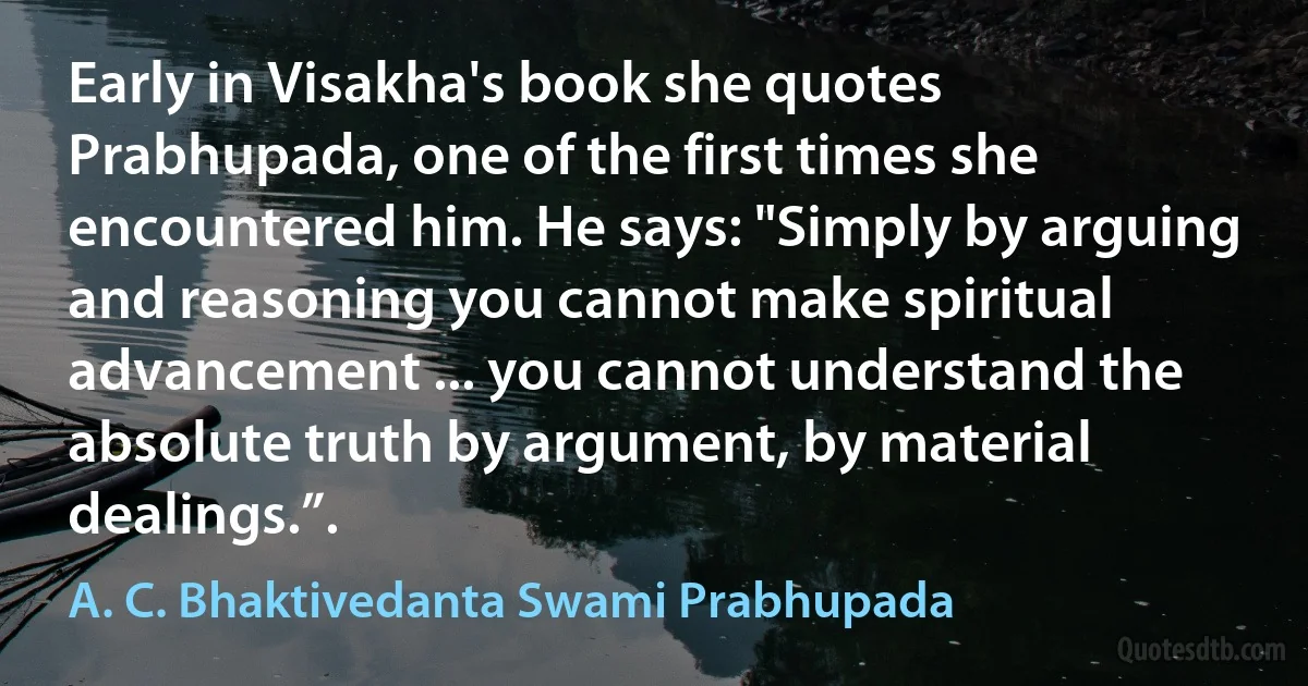 Early in Visakha's book she quotes Prabhupada, one of the first times she encountered him. He says: "Simply by arguing and reasoning you cannot make spiritual advancement ... you cannot understand the absolute truth by argument, by material dealings.”. (A. C. Bhaktivedanta Swami Prabhupada)