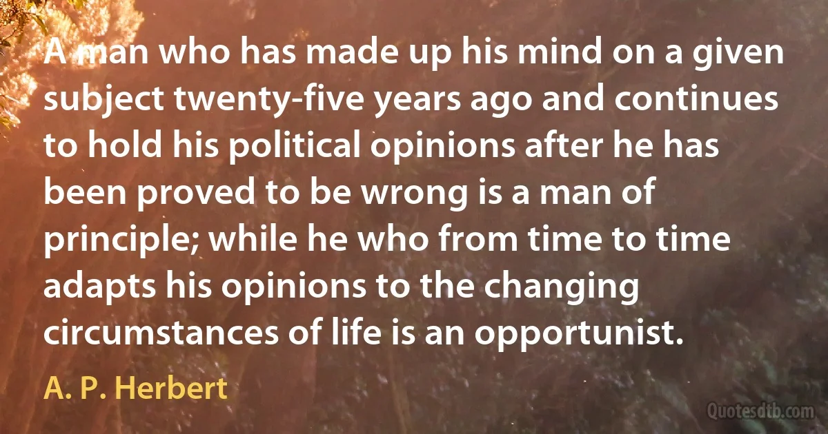 A man who has made up his mind on a given subject twenty-five years ago and continues to hold his political opinions after he has been proved to be wrong is a man of principle; while he who from time to time adapts his opinions to the changing circumstances of life is an opportunist. (A. P. Herbert)