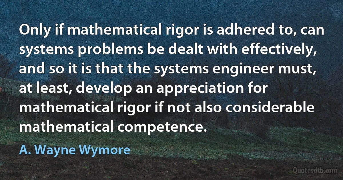 Only if mathematical rigor is adhered to, can systems problems be dealt with effectively, and so it is that the systems engineer must, at least, develop an appreciation for mathematical rigor if not also considerable mathematical competence. (A. Wayne Wymore)