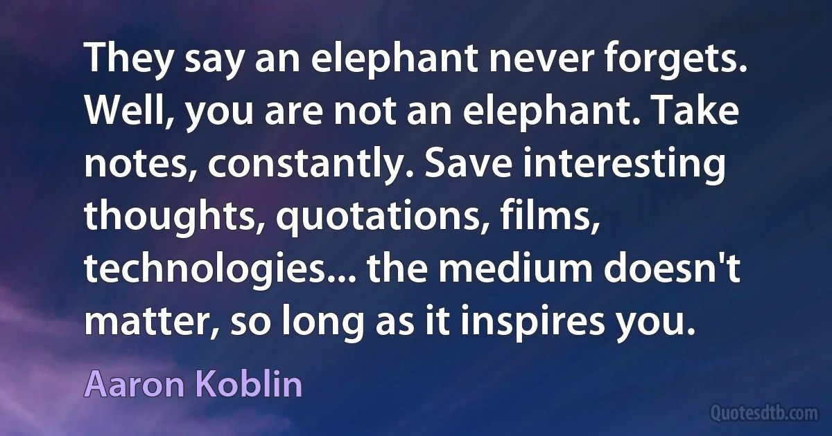 They say an elephant never forgets. Well, you are not an elephant. Take notes, constantly. Save interesting thoughts, quotations, films, technologies... the medium doesn't matter, so long as it inspires you. (Aaron Koblin)