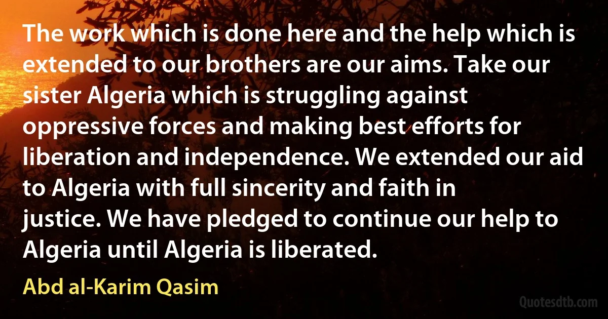 The work which is done here and the help which is extended to our brothers are our aims. Take our sister Algeria which is struggling against oppressive forces and making best efforts for liberation and independence. We extended our aid to Algeria with full sincerity and faith in justice. We have pledged to continue our help to Algeria until Algeria is liberated. (Abd al-Karim Qasim)