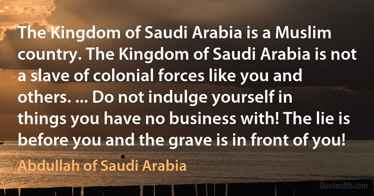 The Kingdom of Saudi Arabia is a Muslim country. The Kingdom of Saudi Arabia is not a slave of colonial forces like you and others. ... Do not indulge yourself in things you have no business with! The lie is before you and the grave is in front of you! (Abdullah of Saudi Arabia)