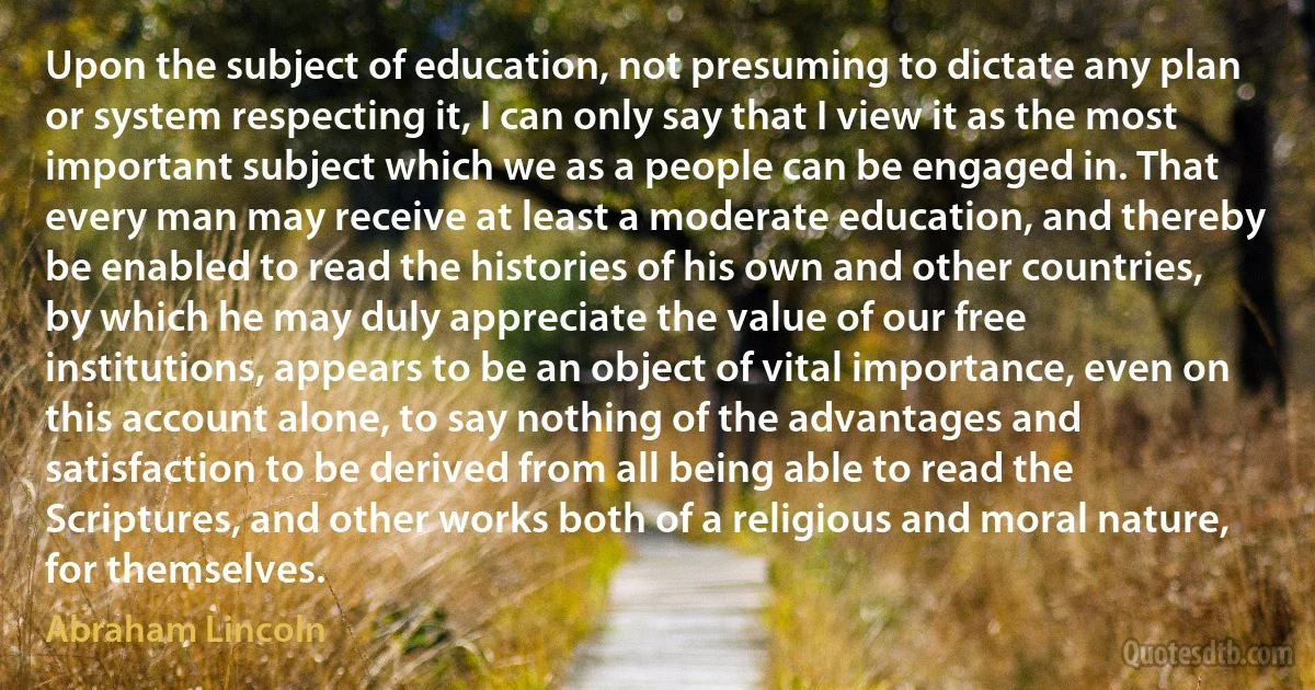 Upon the subject of education, not presuming to dictate any plan or system respecting it, I can only say that I view it as the most important subject which we as a people can be engaged in. That every man may receive at least a moderate education, and thereby be enabled to read the histories of his own and other countries, by which he may duly appreciate the value of our free institutions, appears to be an object of vital importance, even on this account alone, to say nothing of the advantages and satisfaction to be derived from all being able to read the Scriptures, and other works both of a religious and moral nature, for themselves. (Abraham Lincoln)