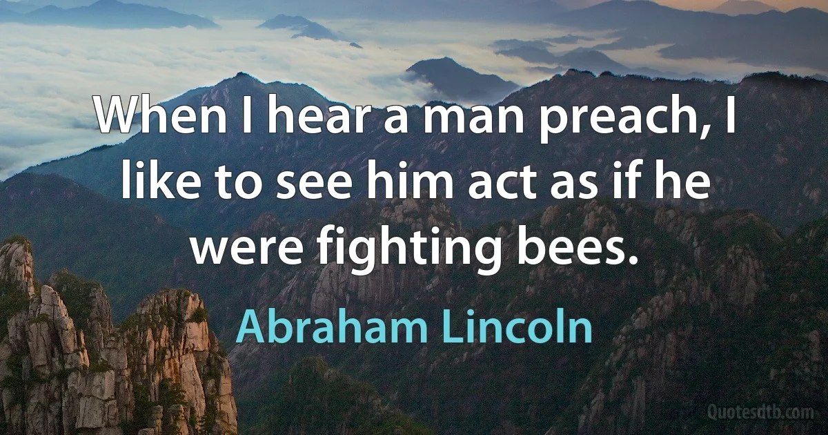 When I hear a man preach, I like to see him act as if he were fighting bees. (Abraham Lincoln)