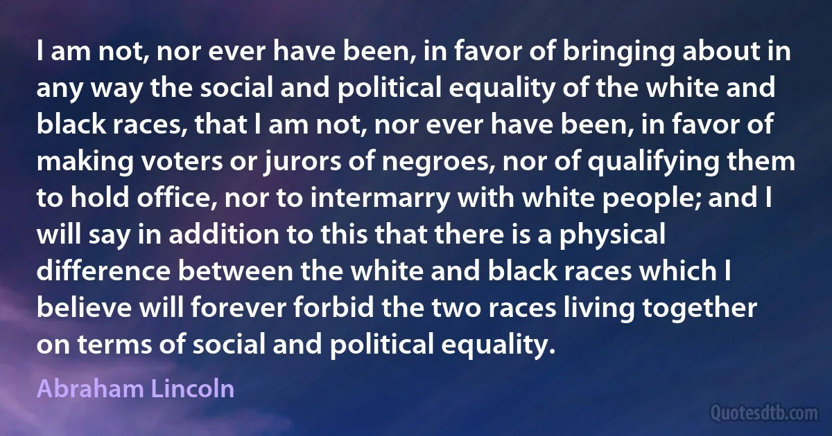 I am not, nor ever have been, in favor of bringing about in any way the social and political equality of the white and black races, that I am not, nor ever have been, in favor of making voters or jurors of negroes, nor of qualifying them to hold office, nor to intermarry with white people; and I will say in addition to this that there is a physical difference between the white and black races which I believe will forever forbid the two races living together on terms of social and political equality. (Abraham Lincoln)