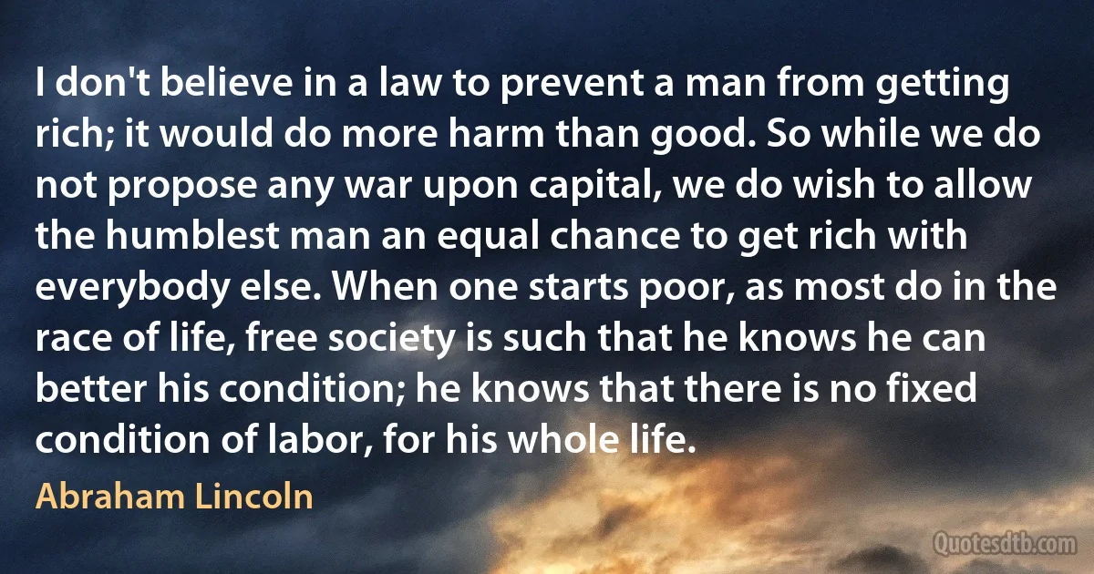 I don't believe in a law to prevent a man from getting rich; it would do more harm than good. So while we do not propose any war upon capital, we do wish to allow the humblest man an equal chance to get rich with everybody else. When one starts poor, as most do in the race of life, free society is such that he knows he can better his condition; he knows that there is no fixed condition of labor, for his whole life. (Abraham Lincoln)