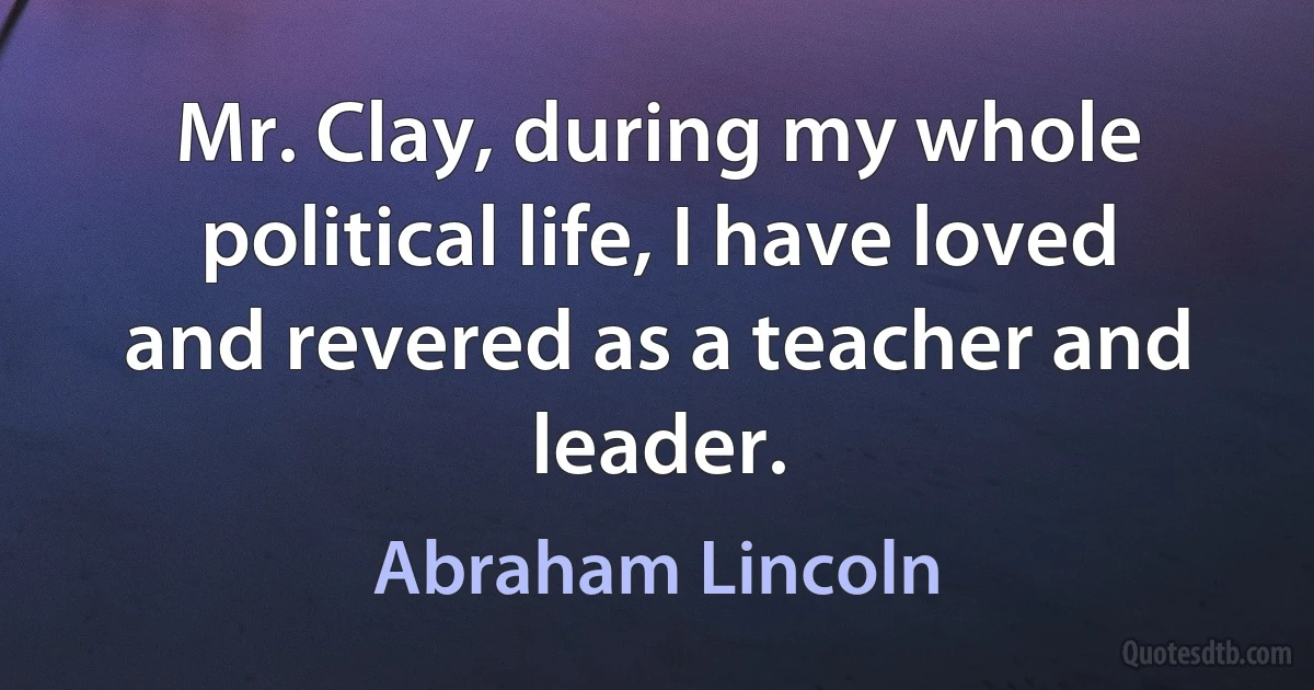 Mr. Clay, during my whole political life, I have loved and revered as a teacher and leader. (Abraham Lincoln)