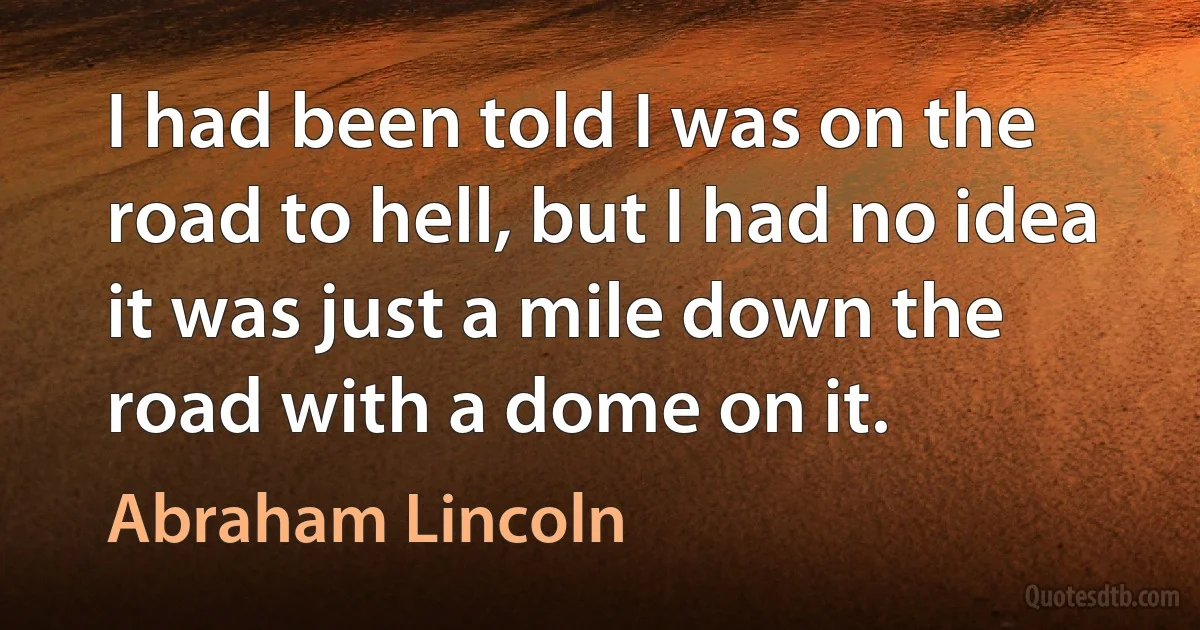 I had been told I was on the road to hell, but I had no idea it was just a mile down the road with a dome on it. (Abraham Lincoln)