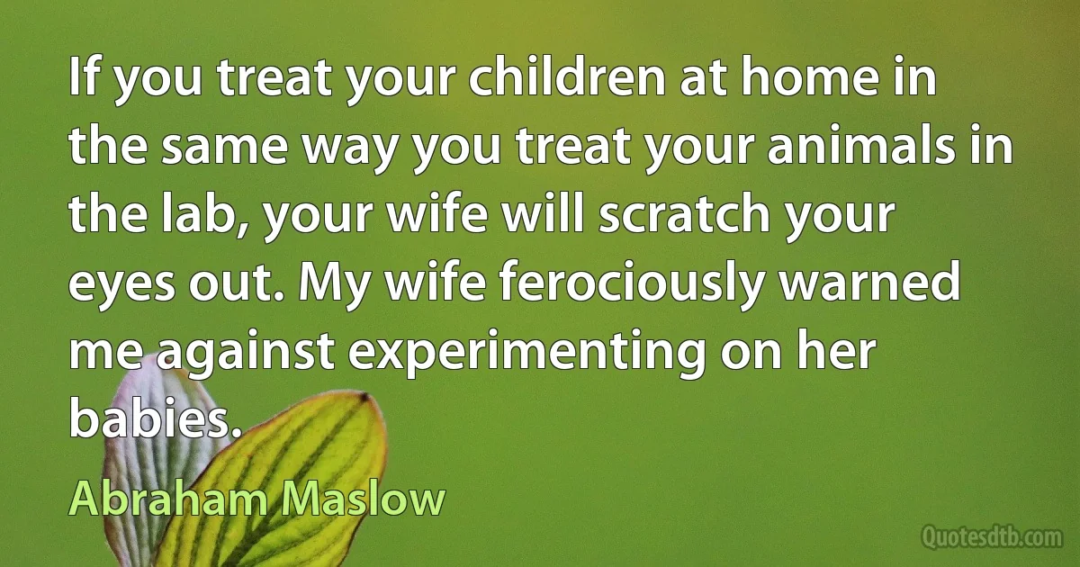 If you treat your children at home in the same way you treat your animals in the lab, your wife will scratch your eyes out. My wife ferociously warned me against experimenting on her babies. (Abraham Maslow)