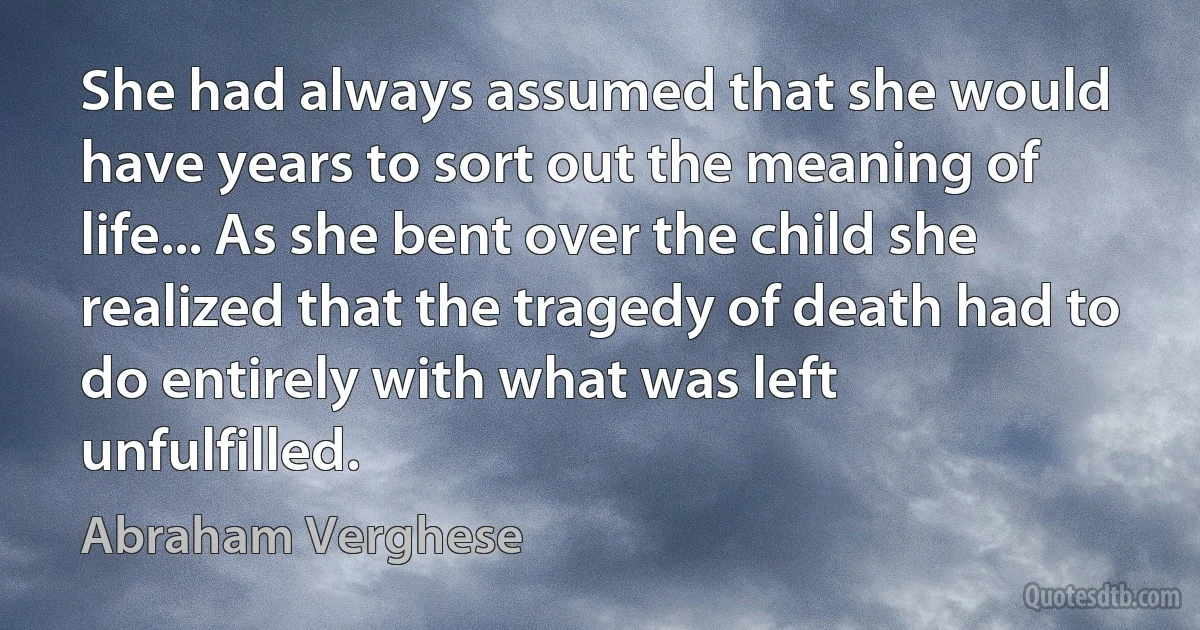 She had always assumed that she would have years to sort out the meaning of life... As she bent over the child she realized that the tragedy of death had to do entirely with what was left unfulfilled. (Abraham Verghese)