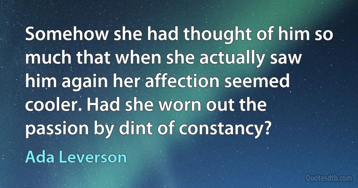 Somehow she had thought of him so much that when she actually saw him again her affection seemed cooler. Had she worn out the passion by dint of constancy? (Ada Leverson)