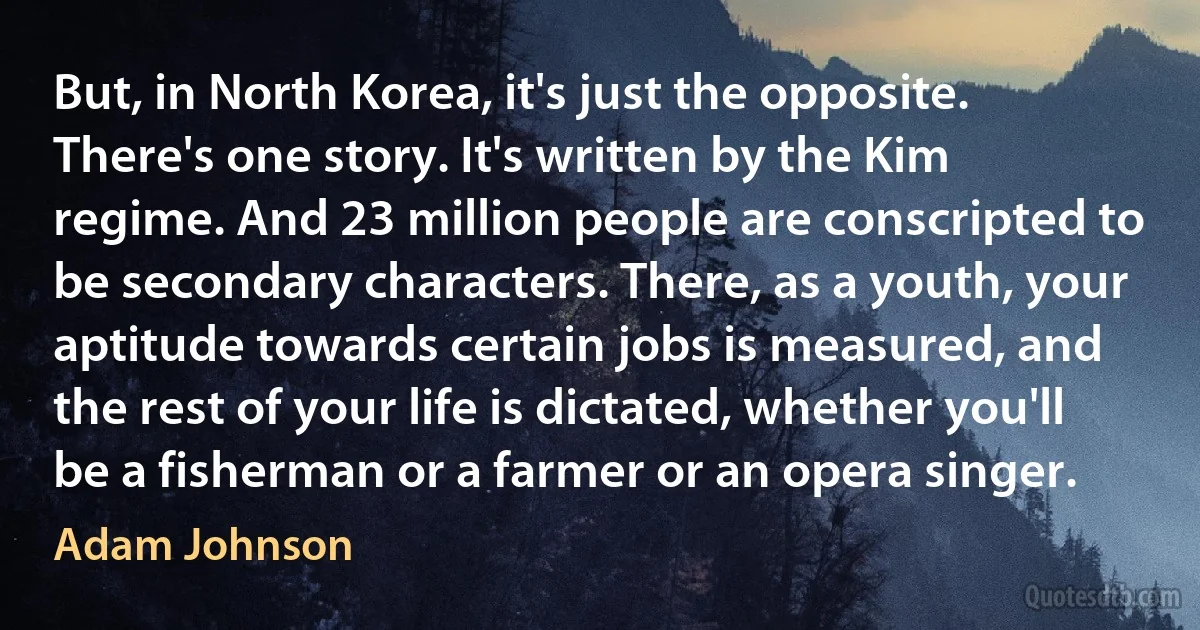 But, in North Korea, it's just the opposite. There's one story. It's written by the Kim regime. And 23 million people are conscripted to be secondary characters. There, as a youth, your aptitude towards certain jobs is measured, and the rest of your life is dictated, whether you'll be a fisherman or a farmer or an opera singer. (Adam Johnson)