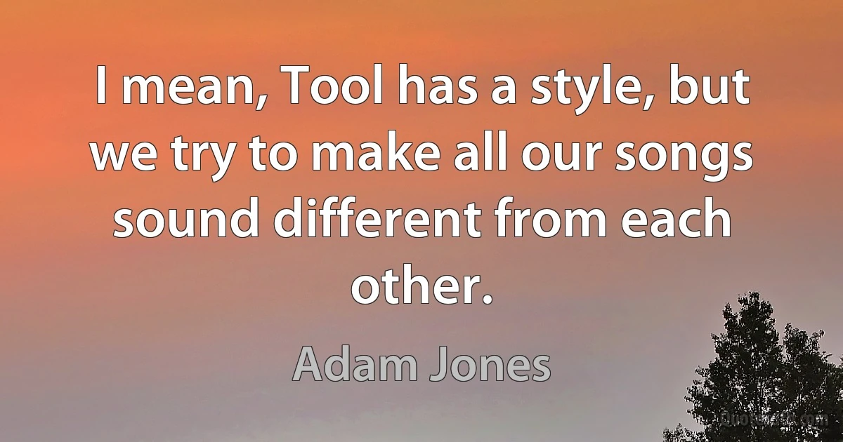 I mean, Tool has a style, but we try to make all our songs sound different from each other. (Adam Jones)