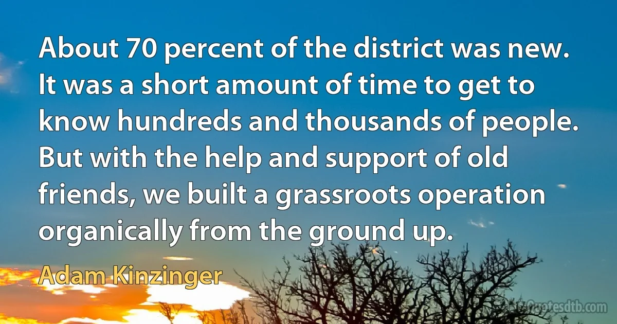 About 70 percent of the district was new. It was a short amount of time to get to know hundreds and thousands of people. But with the help and support of old friends, we built a grassroots operation organically from the ground up. (Adam Kinzinger)