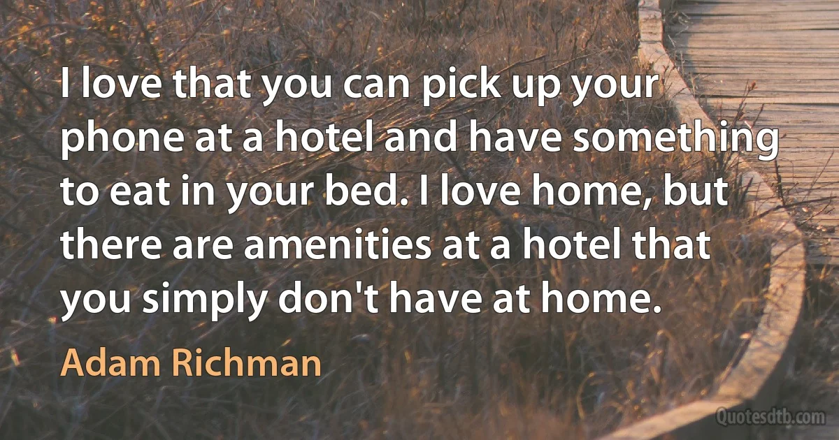 I love that you can pick up your phone at a hotel and have something to eat in your bed. I love home, but there are amenities at a hotel that you simply don't have at home. (Adam Richman)