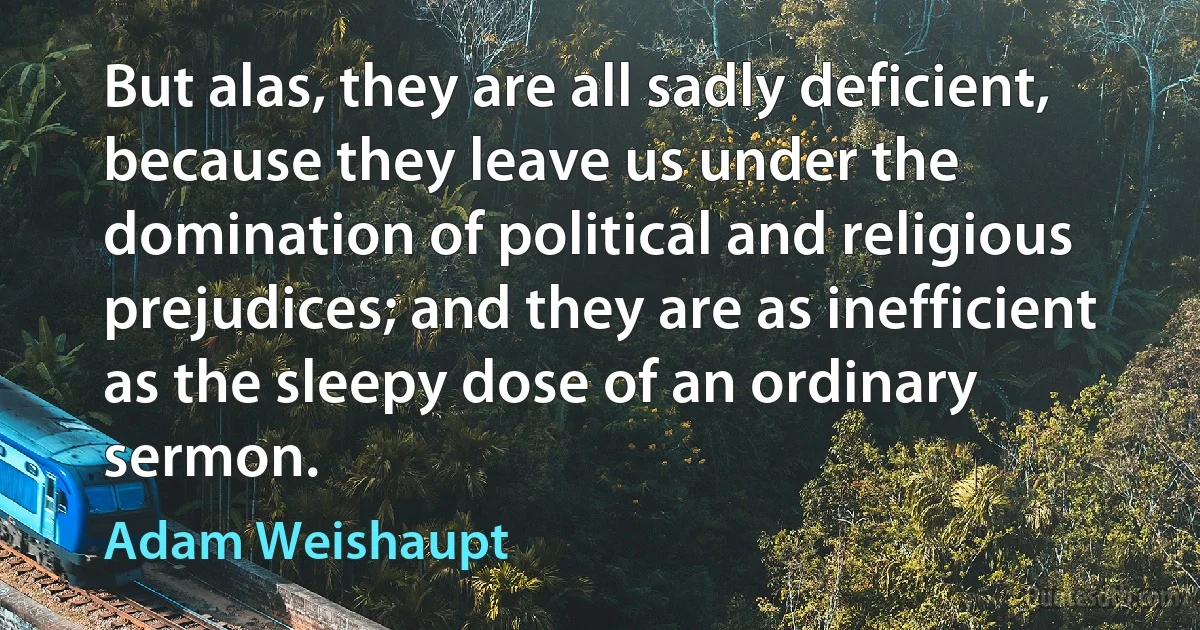 But alas, they are all sadly deficient, because they leave us under the domination of political and religious prejudices; and they are as inefficient as the sleepy dose of an ordinary sermon. (Adam Weishaupt)