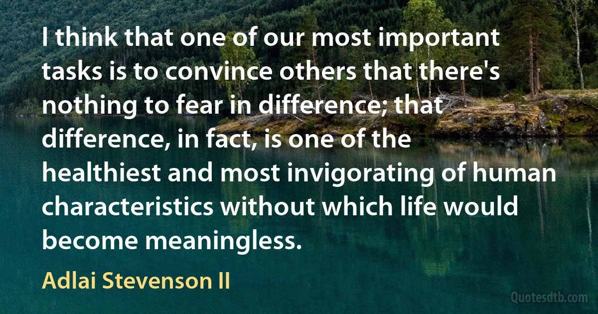 I think that one of our most important tasks is to convince others that there's nothing to fear in difference; that difference, in fact, is one of the healthiest and most invigorating of human characteristics without which life would become meaningless. (Adlai Stevenson II)