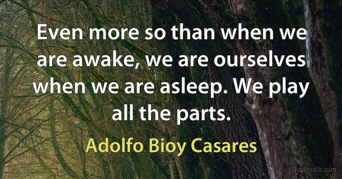 Even more so than when we are awake, we are ourselves when we are asleep. We play all the parts. (Adolfo Bioy Casares)