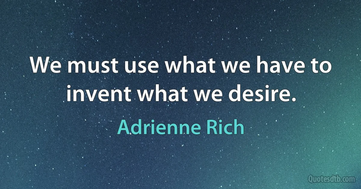 We must use what we have to invent what we desire. (Adrienne Rich)