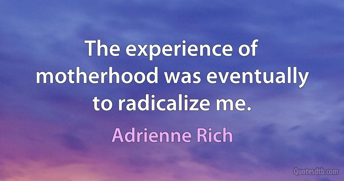 The experience of motherhood was eventually to radicalize me. (Adrienne Rich)