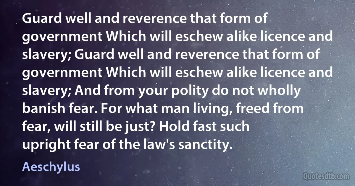 Guard well and reverence that form of government Which will eschew alike licence and slavery; Guard well and reverence that form of government Which will eschew alike licence and slavery; And from your polity do not wholly banish fear. For what man living, freed from fear, will still be just? Hold fast such upright fear of the law's sanctity. (Aeschylus)