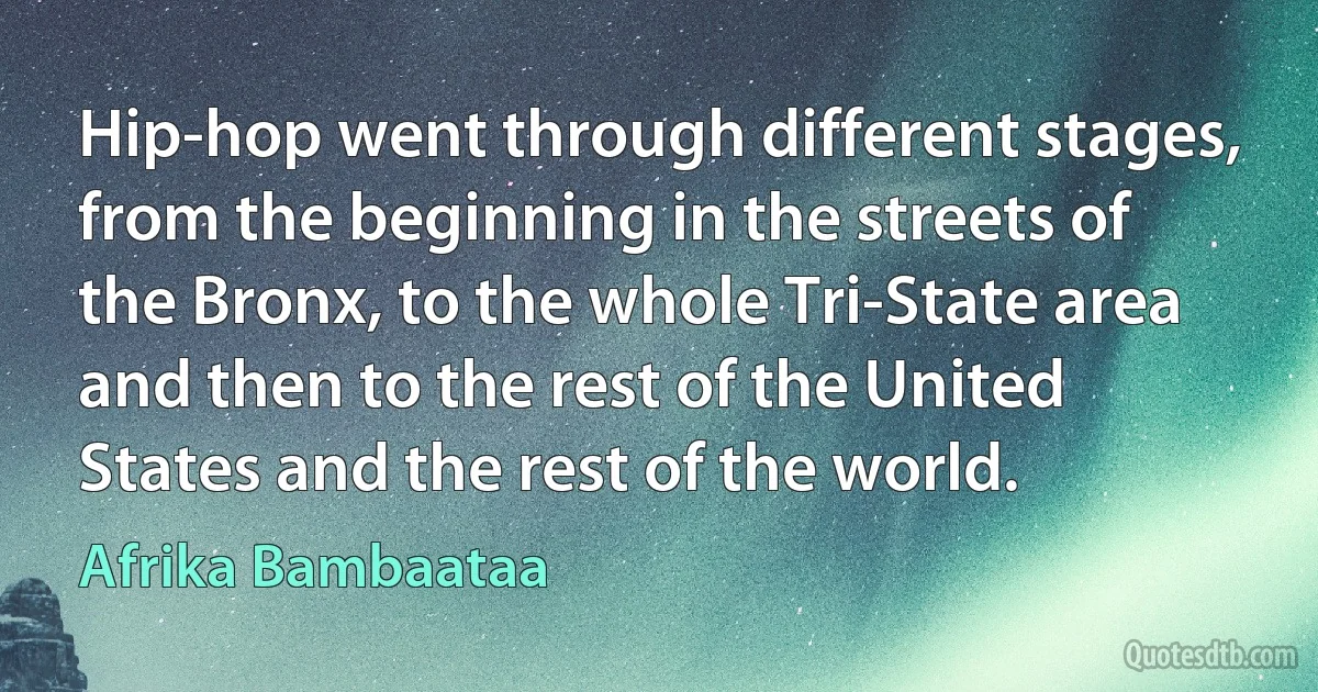 Hip-hop went through different stages, from the beginning in the streets of the Bronx, to the whole Tri-State area and then to the rest of the United States and the rest of the world. (Afrika Bambaataa)