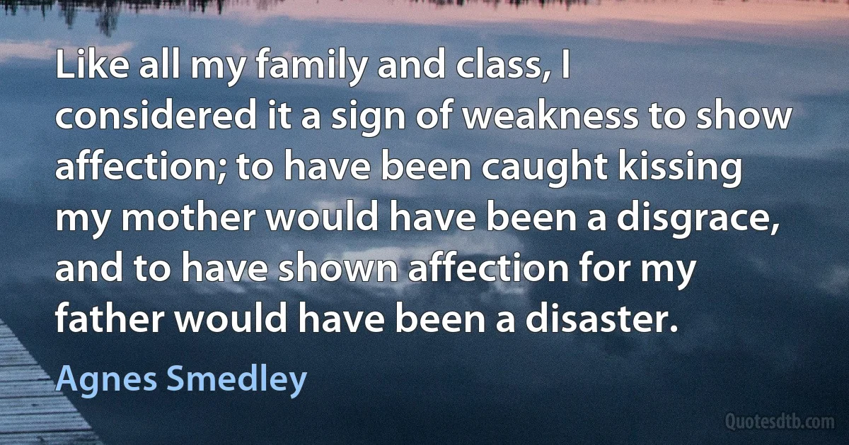 Like all my family and class, I considered it a sign of weakness to show affection; to have been caught kissing my mother would have been a disgrace, and to have shown affection for my father would have been a disaster. (Agnes Smedley)