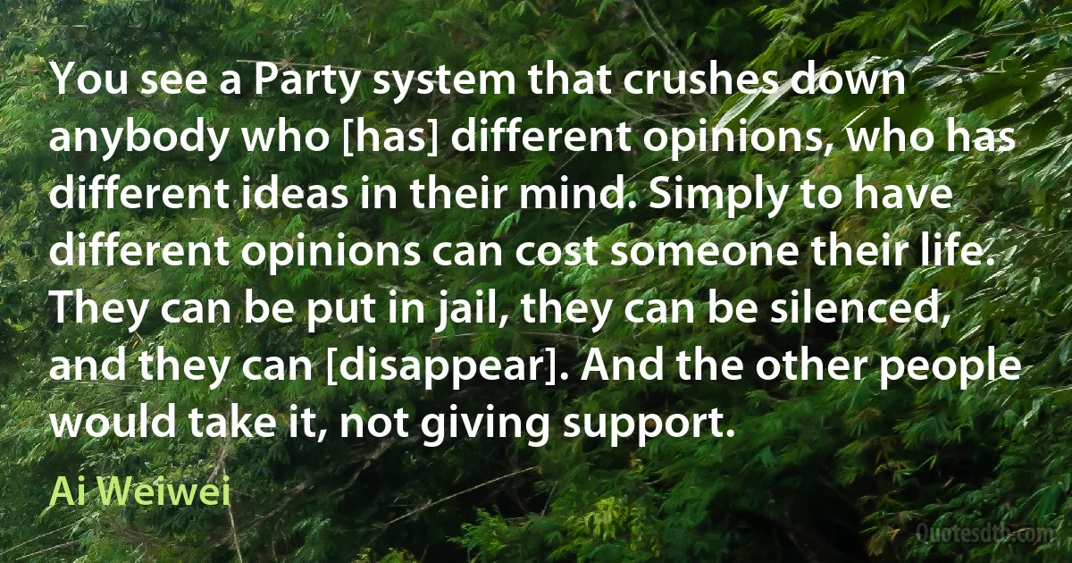 You see a Party system that crushes down anybody who [has] different opinions, who has different ideas in their mind. Simply to have different opinions can cost someone their life. They can be put in jail, they can be silenced, and they can [disappear]. And the other people would take it, not giving support. (Ai Weiwei)