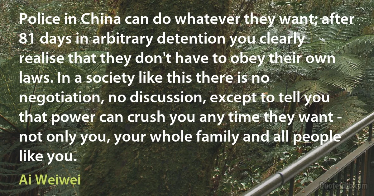 Police in China can do whatever they want; after 81 days in arbitrary detention you clearly realise that they don't have to obey their own laws. In a society like this there is no negotiation, no discussion, except to tell you that power can crush you any time they want - not only you, your whole family and all people like you. (Ai Weiwei)