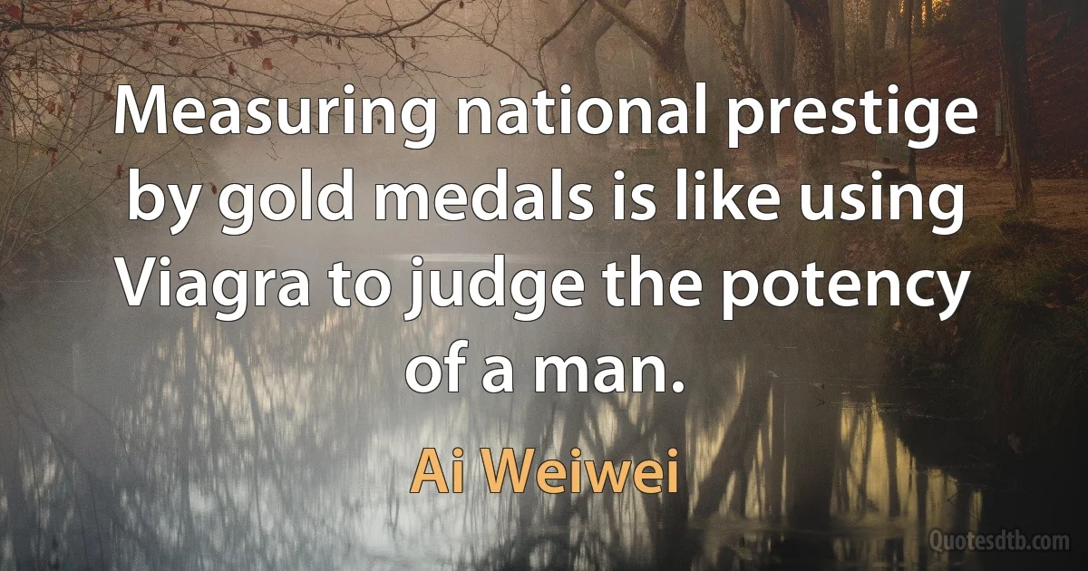 Measuring national prestige by gold medals is like using Viagra to judge the potency of a man. (Ai Weiwei)