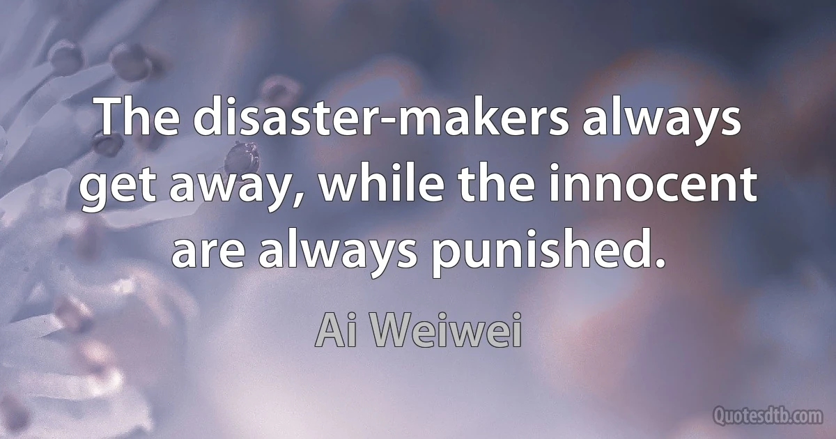 The disaster-makers always get away, while the innocent are always punished. (Ai Weiwei)