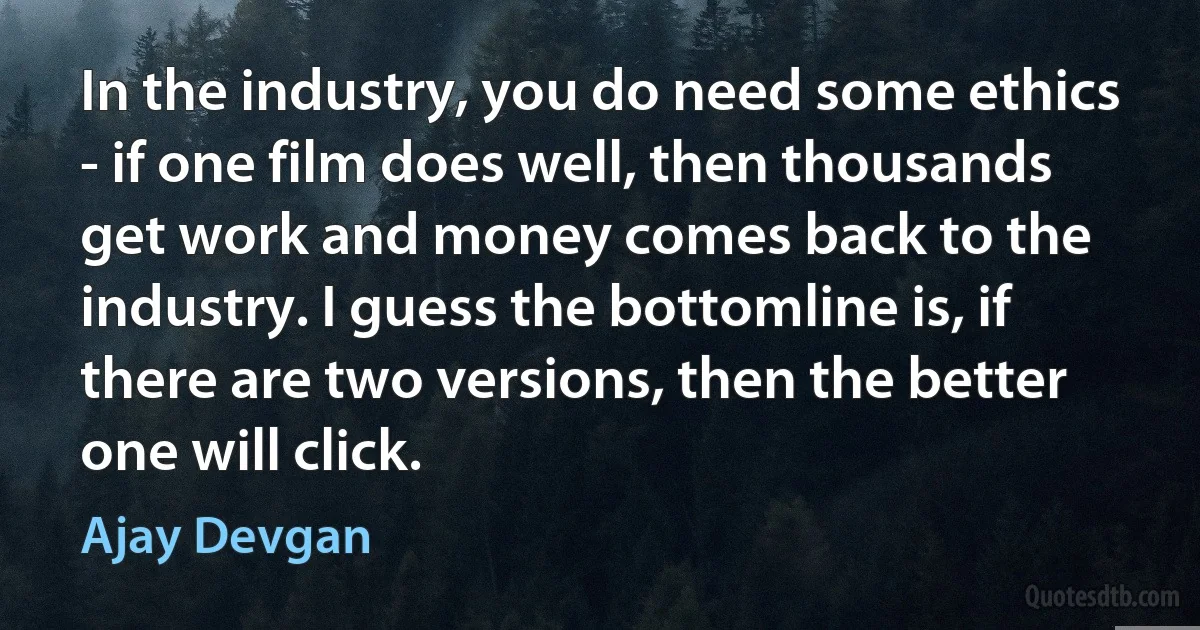 In the industry, you do need some ethics - if one film does well, then thousands get work and money comes back to the industry. I guess the bottomline is, if there are two versions, then the better one will click. (Ajay Devgan)