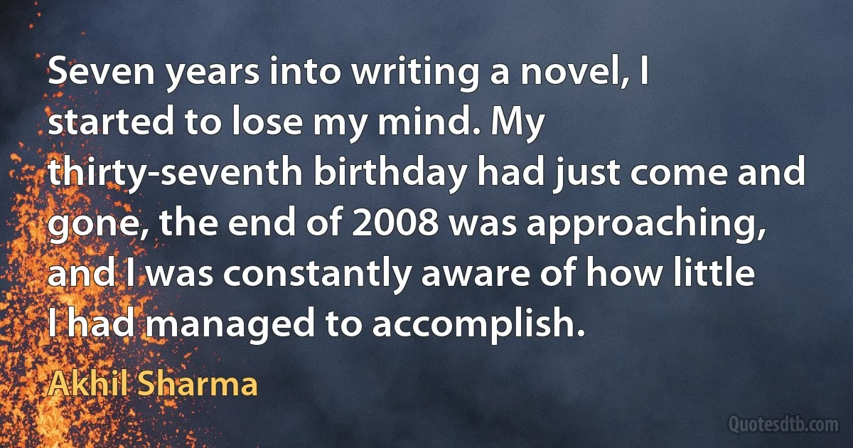 Seven years into writing a novel, I started to lose my mind. My thirty-seventh birthday had just come and gone, the end of 2008 was approaching, and I was constantly aware of how little I had managed to accomplish. (Akhil Sharma)