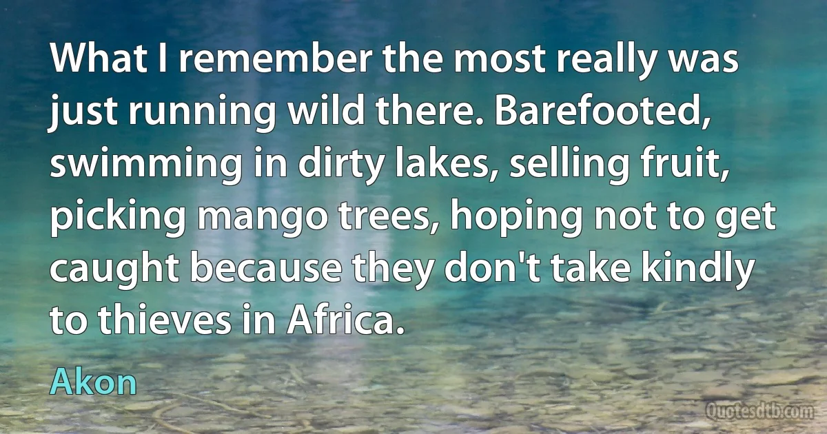 What I remember the most really was just running wild there. Barefooted, swimming in dirty lakes, selling fruit, picking mango trees, hoping not to get caught because they don't take kindly to thieves in Africa. (Akon)