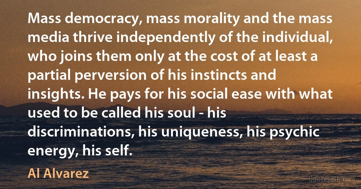 Mass democracy, mass morality and the mass media thrive independently of the individual, who joins them only at the cost of at least a partial perversion of his instincts and insights. He pays for his social ease with what used to be called his soul - his discriminations, his uniqueness, his psychic energy, his self. (Al Alvarez)